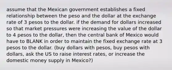 assume that the Mexican government establishes a fixed relationship between the peso and the dollar at the exchange rate of 3 pesos to the dollar. if the demand for dollars increased so that market pressures were increasing the value of the dollar to 4 pesos to the dollar, then the central bank of Mexico would have to BLANK in order to maintain the fixed exchange rate at 3 pesos to the dollar. (buy dollars with pesos, buy pesos with dollars, ask the US to raise interest rates, or increase the domestic money supply in Mexico?)