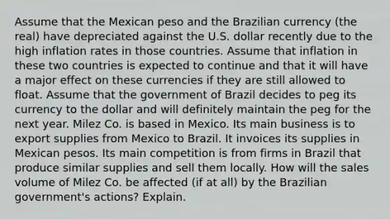 Assume that the Mexican peso and the Brazilian currency (the real) have depreciated against the U.S. dollar recently due to the high inflation rates in those countries. Assume that inflation in these two countries is expected to continue and that it will have a major effect on these currencies if they are still allowed to float. Assume that the government of Brazil decides to peg its currency to the dollar and will definitely maintain the peg for the next year. Milez Co. is based in Mexico. Its main business is to export supplies from Mexico to Brazil. It invoices its supplies in Mexican pesos. Its main competition is from firms in Brazil that produce similar supplies and sell them locally. How will the sales volume of Milez Co. be affected (if at all) by the Brazilian government's actions? Explain.