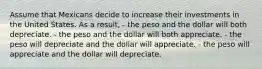 Assume that Mexicans decide to increase their investments in the United States. As a result, - the peso and the dollar will both depreciate. - the peso and the dollar will both appreciate. - the peso will depreciate and the dollar will appreciate. - the peso will appreciate and the dollar will depreciate.