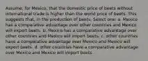 Assume, for Mexico, that the domestic price of beets without international trade is higher than the world price of beets. This suggests that, in the production of beets, Select one: a. Mexico has a comparative advantage over other countries and Mexico will export beets. b. Mexico has a comparative advantage over other countries and Mexico will import beets. c. other countries have a comparative advantage over Mexico and Mexico will export beets. d. other countries have a comparative advantage over Mexico and Mexico will import beets.