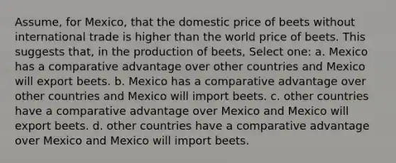 Assume, for Mexico, that the domestic price of beets without international trade is higher than the world price of beets. This suggests that, in the production of beets, Select one: a. Mexico has a comparative advantage over other countries and Mexico will export beets. b. Mexico has a comparative advantage over other countries and Mexico will import beets. c. other countries have a comparative advantage over Mexico and Mexico will export beets. d. other countries have a comparative advantage over Mexico and Mexico will import beets.