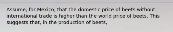 Assume, for Mexico, that the domestic price of beets without international trade is higher than the world price of beets. This suggests that, in the production of beets,