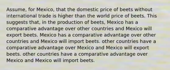 Assume, for Mexico, that the domestic price of beets without international trade is higher than the world price of beets. This suggests that, in the production of beets, Mexico has a comparative advantage over other countries and Mexico will export beets. Mexico has a comparative advantage over other countries and Mexico will import beets. other countries have a comparative advantage over Mexico and Mexico will export beets. other countries have a comparative advantage over Mexico and Mexico will import beets.