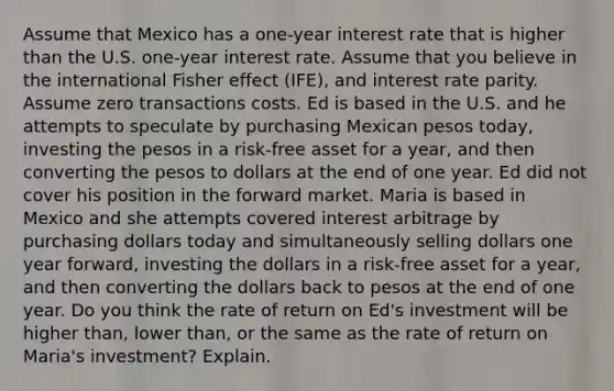 Assume that Mexico has a one-year interest rate that is higher than the U.S. one-year interest rate. Assume that you believe in the international Fisher effect (IFE), and interest rate parity. Assume zero transactions costs. Ed is based in the U.S. and he attempts to speculate by purchasing Mexican pesos today, investing the pesos in a risk-free asset for a year, and then converting the pesos to dollars at the end of one year. Ed did not cover his position in the forward market. Maria is based in Mexico and she attempts covered interest arbitrage by purchasing dollars today and simultaneously selling dollars one year forward, investing the dollars in a risk-free asset for a year, and then converting the dollars back to pesos at the end of one year. Do you think the rate of return on Ed's investment will be higher than, lower than, or the same as the rate of return on Maria's investment? Explain.