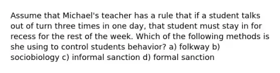 Assume that Michael's teacher has a rule that if a student talks out of turn three times in one day, that student must stay in for recess for the rest of the week. Which of the following methods is she using to control students behavior? a) folkway b) sociobiology c) informal sanction d) formal sanction