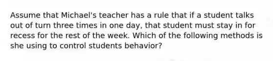 Assume that Michael's teacher has a rule that if a student talks out of turn three times in one day, that student must stay in for recess for the rest of the week. Which of the following methods is she using to control students behavior?