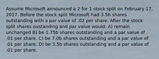 Assume Microsoft announced a 2 for 1 stock split on February 17, 2017. Before the stock split Microsoft had 3.5b shares outstanding with a par value of .02 per share. After the stock split shares oustanding and par value would: A) remain unchanged B) be 1.75b shares outstanding and a par value of .01 per share. C) be 7.0b shares outstanding and a par value of .01 per share. D) be 3.5b shares outstanding and a par value of .01 per share.