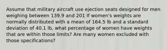 Assume that military aircraft use ejection seats designed for men weighing between 139.9 and 201 If women's weights are normally distributed with a mean of 164.5 lb and a standard deviation of 40.1 lb, what percentage of women have weights that are within those limits? Are many women excluded with those specifications?