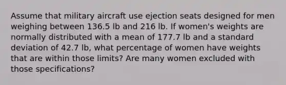 Assume that military aircraft use ejection seats designed for men weighing between 136.5 lb and 216 lb. If​ women's weights are normally distributed with a mean of 177.7 lb and a standard deviation of 42.7 lb, what percentage of women have weights that are within those​ limits? Are many women excluded with those​ specifications?