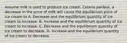 Assume milk is used to produce ice cream. Ceteris paribus, a decrease in the price of milk will cause the equilibrium price of ice cream to A. Decrease and the equilibrium quantity of ice cream to increase. B. Increase and the equilibrium quantity of ice cream to increase. C. Decrease and the equilibrium quantity of ice cream to decrease. D. Increase and the equilibrium quantity of ice cream to decrease.