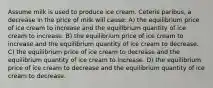 Assume milk is used to produce ice cream. Ceteris paribus, a decrease in the price of milk will cause: A) the equilibrium price of ice cream to increase and the equilibrium quantity of ice cream to increase. B) the equilibrium price of ice cream to increase and the equilibrium quantity of ice cream to decrease. C) the equilibrium price of ice cream to decrease and the equilibrium quantity of ice cream to increase. D) the equilibrium price of ice cream to decrease and the equilibrium quantity of ice cream to decrease.