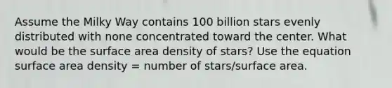 Assume the Milky Way contains 100 billion stars evenly distributed with none concentrated toward the center. What would be the surface area density of stars? Use the equation surface area density = number of stars/surface area.