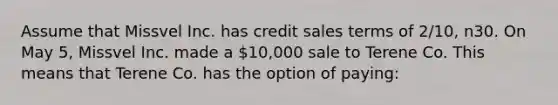 Assume that Missvel Inc. has credit sales terms of 2/10, n30. On May 5, Missvel Inc. made a 10,000 sale to Terene Co. This means that Terene Co. has the option of paying: