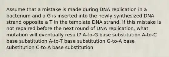 Assume that a mistake is made during DNA replication in a bacterium and a G is inserted into the newly synthesized DNA strand opposite a T in the template DNA strand. If this mistake is not repaired before the next round of DNA replication, what mutation will eventually result? A-to-G base substitution A-to-C base substitution A-to-T base substitution G-to-A base substitution C-to-A base substitution