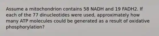 Assume a mitochondrion contains 58 NADH and 19 FADH2. If each of the 77 dinucleotides were used, approximately how many ATP molecules could be generated as a result of oxidative phosphorylation?