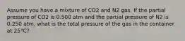 Assume you have a mixture of CO2 and N2 gas. If the partial pressure of CO2 is 0.500 atm and the partial pressure of N2 is 0.250 atm, what is the total pressure of the gas in the container at 25°C?