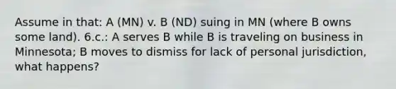 Assume in that: A (MN) v. B (ND) suing in MN (where B owns some land). 6.c.: A serves B while B is traveling on business in Minnesota; B moves to dismiss for lack of personal jurisdiction, what happens?