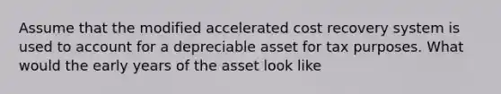 Assume that the modified accelerated cost recovery system is used to account for a depreciable asset for tax purposes. What would the early years of the asset look like