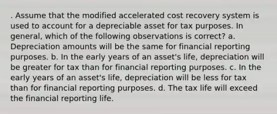 . Assume that the modified accelerated cost recovery system is used to account for a depreciable asset for tax purposes. In general, which of the following observations is correct? a. Depreciation amounts will be the same for financial reporting purposes. b. In the early years of an asset's life, depreciation will be greater for tax than for financial reporting purposes. c. In the early years of an asset's life, depreciation will be less for tax than for financial reporting purposes. d. The tax life will exceed the financial reporting life.