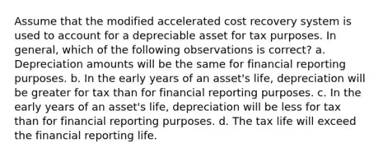 Assume that the modified accelerated cost recovery system is used to account for a depreciable asset for tax purposes. In general, which of the following observations is correct? a. Depreciation amounts will be the same for financial reporting purposes. b. In the early years of an asset's life, depreciation will be greater for tax than for financial reporting purposes. c. In the early years of an asset's life, depreciation will be less for tax than for financial reporting purposes. d. The tax life will exceed the financial reporting life.