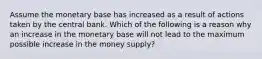 Assume the monetary base has increased as a result of actions taken by the central bank. Which of the following is a reason why an increase in the monetary base will not lead to the maximum possible increase in the money supply?