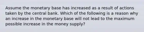 Assume the monetary base has increased as a result of actions taken by the central bank. Which of the following is a reason why an increase in the monetary base will not lead to the maximum possible increase in the money supply?