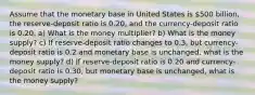 Assume that the monetary base in United States is 500 billion, the reserve-deposit ratio is 0.20, and the currency-deposit ratio is 0.20. a) What is the money multiplier? b) What is the money supply? c) If reserve-deposit ratio changes to 0.3, but currency-deposit ratio is 0.2 and monetary base is unchanged, what is the money supply? d) If reserve-deposit ratio is 0.20 and currency-deposit ratio is 0.30, but monetary base is unchanged, what is the money supply?