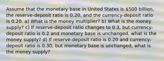 Assume that the monetary base in United States is 500 billion, the reserve-deposit ratio is 0.20, and the currency-deposit ratio is 0.20. a) What is the money multiplier? b) What is the money supply? c) If reserve-deposit ratio changes to 0.3, but currency-deposit ratio is 0.2 and monetary base is unchanged, what is the money supply? d) If reserve-deposit ratio is 0.20 and currency-deposit ratio is 0.30, but monetary base is unchanged, what is the money supply?