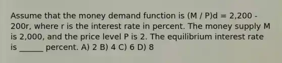 Assume that the money demand function is (M / P)d = 2,200 - 200r, where r is the interest rate in percent. The money supply M is 2,000, and the price level P is 2. The equilibrium interest rate is ______ percent. A) 2 B) 4 C) 6 D) 8