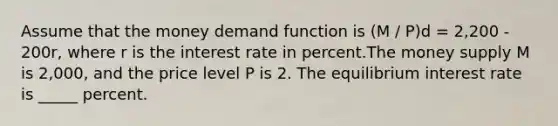 Assume that the money demand function is (M / P)d = 2,200 - 200r, where r is the interest rate in percent.The money supply M is 2,000, and the price level P is 2. The equilibrium interest rate is _____ percent.