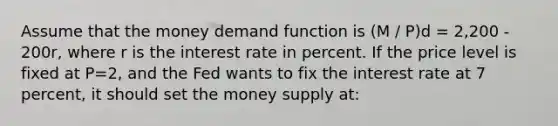 Assume that the money demand function is (M / P)d = 2,200 - 200r, where r is the interest rate in percent. If the price level is fixed at P=2, and the Fed wants to fix the interest rate at 7 percent, it should set the money supply at: