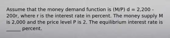 Assume that the money demand function is (M/P) d = 2,200 - 200r, where r is the interest rate in percent. The money supply M is 2,000 and the price level P is 2. The equilibrium interest rate is ______ percent.