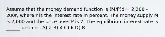 Assume that the money demand function is (M/P)d = 2,200 - 200r, where r is the interest rate in percent. The money supply M is 2,000 and the price level P is 2. The equilibrium interest rate is ______ percent. A) 2 B) 4 C) 6 D) 8