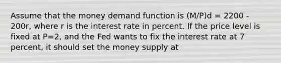 Assume that the money demand function is (M/P)d = 2200 - 200r, where r is the interest rate in percent. If the price level is fixed at P=2, and the Fed wants to fix the interest rate at 7 percent, it should set the money supply at