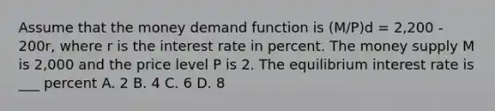 Assume that the money demand function is (M/P)d = 2,200 - 200r, where r is the interest rate in percent. The money supply M is 2,000 and the price level P is 2. The equilibrium interest rate is ___ percent A. 2 B. 4 C. 6 D. 8