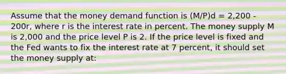 Assume that the money demand function is (M/P)d = 2,200 - 200r, where r is the interest rate in percent. The money supply M is 2,000 and the price level P is 2. If the price level is fixed and the Fed wants to fix the interest rate at 7 percent, it should set the money supply at: