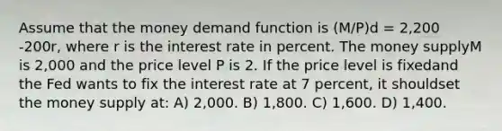 Assume that the money demand function is (M/P)d = 2,200 -200r, where r is the interest rate in percent. The money supplyM is 2,000 and the price level P is 2. If the price level is fixedand the Fed wants to fix the interest rate at 7 percent, it shouldset the money supply at: A) 2,000. B) 1,800. C) 1,600. D) 1,400.