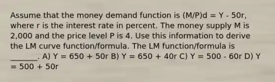 Assume that the money demand function is (M/P)d = Y - 50r, where r is the interest rate in percent. The money supply M is 2,000 and the price level P is 4. Use this information to derive the LM curve function/formula. The LM function/formula is _______. A) Y = 650 + 50r B) Y = 650 + 40r C) Y = 500 - 60r D) Y = 500 + 50r