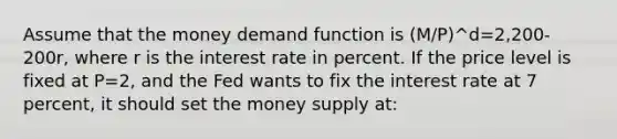 Assume that the money demand function is (M/P)^d=2,200-200r, where r is the interest rate in percent. If the price level is fixed at P=2, and the Fed wants to fix the interest rate at 7 percent, it should set the money supply at: