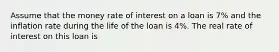 Assume that the money rate of interest on a loan is 7% and the inflation rate during the life of the loan is 4%. The real rate of interest on this loan is