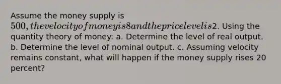 Assume the money supply is 500, the velocity of money is 8 and the price level is2. Using the quantity theory of money: a. Determine the level of real output. b. Determine the level of nominal output. c. Assuming velocity remains constant, what will happen if the money supply rises 20 percent?