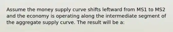 Assume the money supply curve shifts leftward from MS1 to MS2 and the economy is operating along the intermediate segment of the aggregate supply curve. The result will be a: