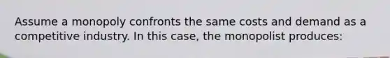 Assume a monopoly confronts the same costs and demand as a competitive industry. In this case, the monopolist produces: