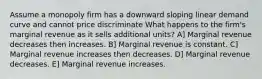 Assume a monopoly firm has a downward sloping linear demand curve and cannot price discriminate What happens to the firm's marginal revenue as it sells additional units? A] Marginal revenue decreases then increases. B] Marginal revenue is constant. C] Marginal revenue increases then decreases. D] Marginal revenue decreases. E] Marginal revenue increases.