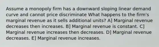 Assume a monopoly firm has a downward sloping linear demand curve and cannot price discriminate What happens to the firm's marginal revenue as it sells additional units? A] Marginal revenue decreases then increases. B] Marginal revenue is constant. C] Marginal revenue increases then decreases. D] Marginal revenue decreases. E] Marginal revenue increases.