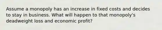 Assume a monopoly has an increase in fixed costs and decides to stay in business. What will happen to that monopoly's deadweight loss and economic profit?