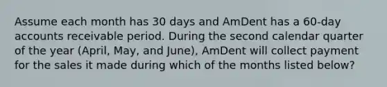 Assume each month has 30 days and AmDent has a 60-day accounts receivable period. During the second calendar quarter of the year (April, May, and June), AmDent will collect payment for the sales it made during which of the months listed below?