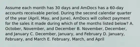 Assume each month has 30 days and AmDocs has a 60-day accounts receivable period. During the second calendar quarter of the year (April, May, and June), AmDocs will collect payment for the sales it made during which of the months listed below? A. October, November, and December B. November, December, and January C. December, January, and February D. January, February, and March E. February, March, and April