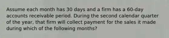 Assume each month has 30 days and a firm has a 60-day accounts receivable period. During the second calendar quarter of the year, that firm will collect payment for the sales it made during which of the following months?