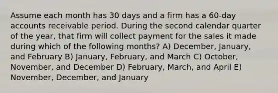 Assume each month has 30 days and a firm has a 60-day accounts receivable period. During the second calendar quarter of the year, that firm will collect payment for the sales it made during which of the following months? A) December, January, and February B) January, February, and March C) October, November, and December D) February, March, and April E) November, December, and January